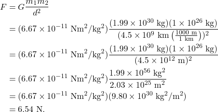 \begin{align*} F &= G\frac{m_1m_2}{d^2}\\ &= (6.67 \times 10^{-11}~\textrm{Nm}^2/\textrm{kg}^2)\frac{(1.99 \times 10^{30}~\textrm{kg})(1 \times 10^{26}~\textrm{kg})}{(4.5 \times 10^9~\textrm{km}\left(\frac{1000~\textrm{m}}{1~\textrm{km}}\right))^2}\\ &= (6.67 \times 10^{-11}~\textrm{Nm}^2/\textrm{kg}^2)\frac{(1.99 \times 10^{30}~\textrm{kg})(1 \times 10^{26}~\textrm{kg})}{(4.5 \times 10^{12}~\textrm{m})^2}\\ &= (6.67 \times 10^{-11}~\textrm{Nm}^2/\textrm{kg}^2)\frac{1.99 \times 10^{56}~\textrm{kg}^2}{2.03 \times 10^{25}~\textrm{m}^2}\\ &= (6.67 \times 10^{-11}~\textrm{Nm}^2/\textrm{kg}^2)(9.80 \times 10^{30}~\textrm{kg}^2/\textrm{m}^2)\\ &= 6.54~\textrm{N}. \end{align*}