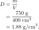 \begin{align*} D &= \frac{m}{V}\\ &= \frac{750~\textrm{g}}{400~\textrm{cm}^3}\\ &= 1.88~\textrm{g/cm}^3. \end{align*}