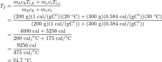 \begin{align*} T_f &= \frac{m_hc_hT_{i,h} + m_cc_cT_{i,c}}{m_hc_h + m_cc_c}\\ &= \frac{(200~\textrm{g})(1~\textrm{cal/(gC}^\circ\textrm{)})(20~^\circ\textrm{C}) + (300~\textrm{g})(0.584~\textrm{cal/(gC}^\circ\textrm{)})(30~^\circ\textrm{C})}{(200~\textrm{g})(1~\textrm{cal/(gC}^\circ\textrm{)}) + (300~\textrm{g})(0.584~\textrm{cal/(gC}^\circ\textrm{)})}\\ &= \frac{4000~\textrm{cal} + 5256~\textrm{cal}}{200~\textrm{cal/}^\circ\textrm{C} + 175~\textrm{cal/}^\circ\textrm{C}}\\ &= \frac{9256~\textrm{cal}}{375~\textrm{cal/}^\circ\textrm{C}}\\ &= 24.7~^\circ\textrm{C}. \end{align*}