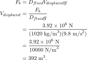 \begin{align*} F_b &= D_{fluid}V_{displaced}g\\ V_{displaced} &= \frac{F_b}{D_{fluid}g}\\ &= \frac{3.92 \times 10^6~\textrm{N}}{(1020~\textrm{kg/m}^3)(9.8~\textrm{m/s}^2)}\\ &= \frac{3.92 \times 10^6~\textrm{N}}{10000~\textrm{N/m}^3}\\ &= 392~\textrm{m}^3. \end{align*}