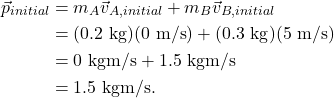 \begin{align*} \vec{p}_{initial} &= m_A\vec{v}_{A,initial} + m_B\vec{v}_{B,initial}\\ &= (0.2~\textrm{kg})(0~\textrm{m/s}) + (0.3~\textrm{kg})(5~\textrm{m/s})\\ &= 0~\textrm{kgm/s} + 1.5~\textrm{kgm/s}\\ &= 1.5~\textrm{kgm/s}. \end{align*}