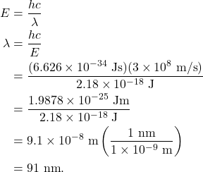 \begin{align*} E &= \frac{hc}{\lambda}\\ \lambda &= \frac{hc}{E}\\ &= \frac{(6.626 \times 10^{-34}~\textrm{Js})(3 \times 10^8~\textrm{m/s})}{2.18 \times 10^{-18}~\textrm{J}}\\ &= \frac{1.9878 \times 10^{-25}~\textrm{Jm}}{2.18 \times 10^{-18}~\textrm{J}}\\ &= 9.1 \times 10^{-8}~\textrm{m}\left(\frac{1~\textrm{nm}}{1 \times 10^{-9}~\textrm{m}}\right)\\ &= 91~\textrm{nm}. \end{align*}