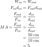 \begin{align*} W_{in} &= W_{out}\\ F_{in}d_{in} &= F_{out}d_{out}\\ \frac{F_{out}}{F_{in}} &= \frac{d_{in}}{d_{out}}\\ MA = \frac{F_{out}}{F_{in}} &= \frac{d_{in}}{d_{out}}\\ &= \frac{50~\textrm{cm}}{10~\textrm{cm}}\\ &= 5. \end{align*}