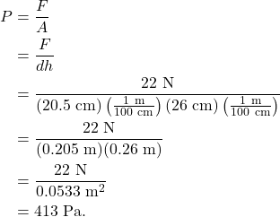 \begin{align*} P &= \frac{F}{A}\\ &= \frac{F}{dh}\\ &= \frac{22~\textrm{N}}{(20.5~\textrm{cm})\left(\frac{1~\textrm{m}}{100~\textrm{cm}}\right)(26~\textrm{cm})\left(\frac{1~\textrm{m}}{100~\textrm{cm}}\right)}\\ &= \frac{22~\textrm{N}}{(0.205~\textrm{m})(0.26~\textrm{m})}\\ &= \frac{22~\textrm{N}}{0.0533~\textrm{m}^2}\\ &= 413~\textrm{Pa}. \end{align*}