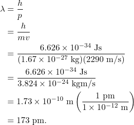 \begin{align*} \lambda &= \frac{h}{p}\\ &= \frac{h}{mv}\\ &= \frac{6.626 \times 10^{-34}~\textrm{Js}}{(1.67 \times 10^{-27}~\textrm{kg})(2290~\textrm{m/s})}\\ &= \frac{6.626 \times 10^{-34}~\textrm{Js}}{3.824 \times 10^{-24}~\textrm{kgm/s}}\\ &= 1.73 \times 10^{-10}~\textrm{m}\left(\frac{1~\textrm{pm}}{1 \times 10^{-12}~\textrm{m}}\right)\\ &= 173~\textrm{pm}. \end{align*}