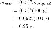 \begin{align*} m_{new} &= (0.5)^nm_{original}\\ &= (0.5)^4(100~\textrm{g})\\ &= 0.0625(100~\textrm{g})\\ &= 6.25~\textrm{g}. \end{align*}