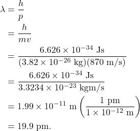 \begin{align*} \lambda &= \frac{h}{p}\\ &= \frac{h}{mv}\\ &= \frac{6.626 \times 10^{-34}~\textrm{Js}}{(3.82 \times 10^{-26}~\textrm{kg})(870~\textrm{m/s})}\\ &= \frac{6.626 \times 10^{-34}~\textrm{Js}}{3.3234 \times 10^{-23}~\textrm{kgm/s}}\\ &= 1.99 \times 10^{-11}~\textrm{m}\left(\frac{1~\textrm{pm}}{1 \times 10^{-12}~\textrm{m}}\right)\\ &= 19.9~\textrm{pm}. \end{align*}
