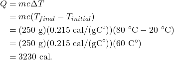 \begin{align*} Q &= mc\Delta T\\ &= mc(T_{final}-T_{initial})\\ &= (250~\textrm{g})(0.215~\textrm{cal/(gC}^\circ\textrm{)})(80~^\circ\textrm{C} - 20~^\circ\textrm{C})\\ &= (250~\textrm{g})(0.215~\textrm{cal/(gC}^\circ\textrm{)})(60~\textrm{C}^\circ)\\ &= 3230~\textrm{cal}. \end{align*}
