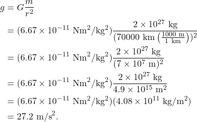\begin{align*} g &= G \frac{m}{r^2}\\ &= (6.67 \times 10^{-11}~\textrm{Nm}^2/\textrm{kg}^2)\frac{2 \times 10^{27}~\textrm{kg}}{(70000~\textrm{km}\left(\frac{1000~\textrm{m}}{1~\textrm{km}}\right))^2}\\ &= (6.67 \times 10^{-11}~\textrm{Nm}^2/\textrm{kg}^2)\frac{2 \times 10^{27}~\textrm{kg}}{(7 \times 10^7~\textrm{m})^2}\\ &= (6.67 \times 10^{-11}~\textrm{Nm}^2/\textrm{kg}^2)\frac{2 \times 10^{27}~\textrm{kg}}{4.9 \times 10^{15}~\textrm{m}^2}\\ &= (6.67 \times 10^{-11}~\textrm{Nm}^2/\textrm{kg}^2)(4.08 \times 10^{11}~\textrm{kg}/\textrm{m}^2)\\ &= 27.2~\textrm{m/s}^2. \end{align*}
