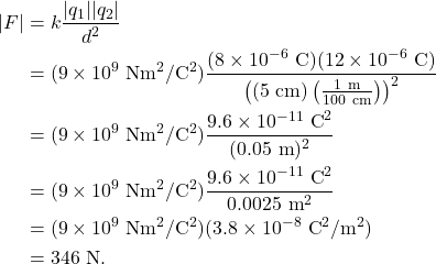 \begin{align*} |F| &= k \frac{|q_1||q_2|}{d^2}\\ &= (9 \times 10^9~\textrm{Nm}^2/\textrm{C}^2)\frac{(8 \times 10^{-6}~\textrm{C})(12 \times 10^{-6}~\textrm{C})}{\left((5~\textrm{cm})\left(\frac{1~\textrm{m}}{100~\textrm{cm}}\right)\right)^2}\\ &= (9 \times 10^9~\textrm{Nm}^2/\textrm{C}^2)\frac{9.6 \times 10^{-11}~\textrm{C}^2}{(0.05~\textrm{m})^2}\\ &= (9 \times 10^9~\textrm{Nm}^2/\textrm{C}^2)\frac{9.6 \times 10^{-11}~\textrm{C}^2}{0.0025~\textrm{m}^2}\\ &= (9 \times 10^9~\textrm{Nm}^2/\textrm{C}^2)(3.8 \times 10^{-8}~\textrm{C}^2/\textrm{m}^2)\\ &= 346~\textrm{N}. \end{align*}