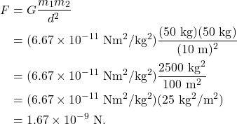 \begin{align*} F &= G\frac{m_1m_2}{d^2}\\ &= (6.67 \times 10^{-11}~\textrm{Nm}^2/\textrm{kg}^2)\frac{(50~\textrm{kg})(50~\textrm{kg})}{(10~\textrm{m})^2}\\ &= (6.67 \times 10^{-11}~\textrm{Nm}^2/\textrm{kg}^2)\frac{2500~\textrm{kg}^2}{100~\textrm{m}^2}\\ &= (6.67 \times 10^{-11}~\textrm{Nm}^2/\textrm{kg}^2)(25~\textrm{kg}^2/\textrm{m}^2)\\ &= 1.67 \times 10^{-9}~\textrm{N}. \end{align*}