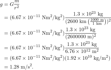 \begin{align*} g &= G \frac{m}{r^2}\\ &= (6.67 \times 10^{-11}~\textrm{Nm}^2/\textrm{kg}^2)\frac{1.3 \times 10^{23}~\textrm{kg}}{(2600~\textrm{km}\left(\frac{1000~\textrm{m}}{1~\textrm{km}}\right))^2}\\ &= (6.67 \times 10^{-11}~\textrm{Nm}^2/\textrm{kg}^2)\frac{1.3 \times 10^{23}~\textrm{kg}}{(2600000~\textrm{m})^2}\\ &= (6.67 \times 10^{-11}~\textrm{Nm}^2/\textrm{kg}^2)\frac{1.3 \times 10^{23}~\textrm{kg}}{6.76 \times 10^{12}~\textrm{m}^2}\\ &= (6.67 \times 10^{-11}~\textrm{Nm}^2/\textrm{kg}^2)(1.92 \times 10^{10}~\textrm{kg}/\textrm{m}^2)\\ &= 1.28~\textrm{m/s}^2. \end{align*}