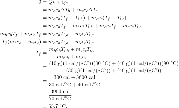 \begin{align*} 0 &= Q_h + Q_c\\ &= m_hc_h\Delta T_h + m_cc_c\Delta T_c\\ &= m_hc_h(T_f - T_{i,h}) + m_cc_c(T_f - T_{i,c})\\ &= m_hc_hT_f - m_hc_hT_{i,h} + m_cc_cT_f - m_cc_cT_{i,c}\\ m_hc_hT_f + m_cc_cT_f &= m_hc_hT_{i,h} + m_cc_cT_{i,c}\\ T_f(m_hc_h + m_cc_c) &= m_hc_hT_{i,h} + m_cc_cT_{i,c}\\ T_f &= \frac{m_hc_hT_{i,h} + m_cc_cT_{i,c}}{m_hc_h + m_cc_c}\\ &= \frac{(10~\textrm{g})(1~\textrm{cal/(gC}^\circ\textrm{)})(30~^\circ\textrm{C}) + (40~\textrm{g})(1~\textrm{cal/(gC}^\circ\textrm{)})(90~^\circ\textrm{C})}{(30~\textrm{g})(1~\textrm{cal/(gC}^\circ\textrm{)}) + (40~\textrm{g})(1~\textrm{cal/(gC}^\circ\textrm{)})}\\ &= \frac{300~\textrm{cal} + 3600~\textrm{cal}}{30~\textrm{cal/}^\circ\textrm{C} + 40~\textrm{cal/}^\circ\textrm{C}}\\ &= \frac{3900~\textrm{cal}}{70~\textrm{cal/}^\circ\textrm{C}}\\ &= 55.7~^\circ\textrm{C}. \end{align*}
