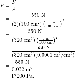 \begin{align*} P &= \frac{F}{A}\\ &= \frac{550~\textrm{N}}{(2)(160~\textrm{cm}^2)\left(\frac{1~\textrm{m}}{100~\textrm{cm}}\right)^2}\\ &= \frac{550~\textrm{N}}{(320~\textrm{cm}^2)\left(\frac{1~\textrm{m}}{100~\textrm{cm}}\right)^2}\\ &= \frac{550~\textrm{N}}{(320~\textrm{cm}^2)(0.0001~\textrm{m}^2/\textrm{cm}^2)}\\ &= \frac{550~\textrm{N}}{0.032~\textrm{m}^2}\\ &= 17200~\textrm{Pa}. \end{align*}