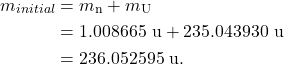 \begin{align*} m_{initial} &= m_{\textrm{n}} + m_{\textrm{U}}\\ &= 1.008665~\textrm{u} + 235.043930~\textrm{u}\\ &= 236.052595~\textrm{u}. \end{align*}