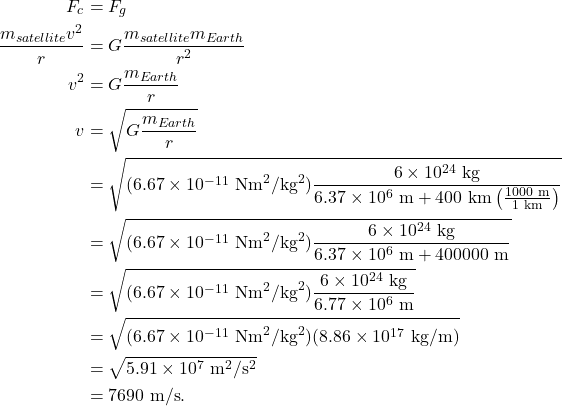 \begin{align*} F_c &= F_g\\ \frac{m_{satellite}v^2}{r} &= G\frac{m_{satellite}m_{Earth}}{r^2}\\ v^2 &= G\frac{m_{Earth}}{r}\\ v &= \sqrt{G\frac{m_{Earth}}{r}}\\ &= \sqrt{(6.67 \times 10^{-11}~\textrm{Nm}^2/\textrm{kg}^2)\frac{6 \times 10^{24}~\textrm{kg}}{6.37 \times 10^6~\textrm{m} + 400~\textrm{km}\left(\frac{1000~\textrm{m}}{1~\textrm{km}}\right)}}\\ &= \sqrt{(6.67 \times 10^{-11}~\textrm{Nm}^2/\textrm{kg}^2)\frac{6 \times 10^{24}~\textrm{kg}}{6.37 \times 10^6~\textrm{m} + 400000~\textrm{m}}}\\ &= \sqrt{(6.67 \times 10^{-11}~\textrm{Nm}^2/\textrm{kg}^2)\frac{6 \times 10^{24}~\textrm{kg}}{6.77 \times 10^6~\textrm{m}}}\\ &= \sqrt{(6.67 \times 10^{-11}~\textrm{Nm}^2/\textrm{kg}^2)(8.86 \times 10^{17}~\textrm{kg/m})}\\ &= \sqrt{5.91 \times 10^7~\textrm{m}^2/\textrm{s}^2}\\ &= 7690~\textrm{m/s}. \end{align*}