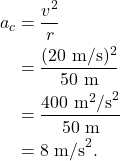 \begin{align*} a_c &= \frac{v^2}{r}\\ &= \frac{(20~\textrm{m/s})^2}{50~\textrm{m}}\\ &= \frac{400~\textrm{m}^2\textrm{/s}^2}{50~\textrm{m}}\\ &= 8~\textrm{m/s}^2. \end{align*}