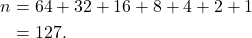 \begin{align*} n &= 64 + 32 + 16 + 8 + 4 + 2 + 1\\ &= 127. \end{align*}