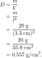 \begin{align*} D &= \frac{m}{V}\\ &= \frac{m}{l^3}\\ &= \frac{20~\textrm{g}}{(3.3~\textrm{cm})^3}\\ &= \frac{20~\textrm{g}}{35.9~\textrm{cm}^3}\\ &= 0.557~\textrm{g/cm}^3. \end{align*}