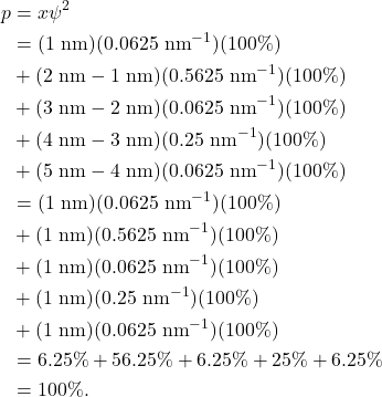 \begin{align*} p &= x \psi^2\\ &= (1~\textrm{nm})(0.0625~\textrm{nm}^{-1})(100\%)\\ &+ (2~\textrm{nm} - 1~\textrm{nm})(0.5625~\textrm{nm}^{-1})(100\%)\\ &+ (3~\textrm{nm} - 2~\textrm{nm})(0.0625~\textrm{nm}^{-1})(100\%)\\ &+ (4~\textrm{nm} - 3~\textrm{nm})(0.25~\textrm{nm}^{-1})(100\%)\\ &+ (5~\textrm{nm} - 4~\textrm{nm})(0.0625~\textrm{nm}^{-1})(100\%)\\ &= (1~\textrm{nm})(0.0625~\textrm{nm}^{-1})(100\%)\\ &+ (1~\textrm{nm})(0.5625~\textrm{nm}^{-1})(100\%)\\ &+ (1~\textrm{nm})(0.0625~\textrm{nm}^{-1})(100\%)\\ &+ (1~\textrm{nm})(0.25~\textrm{nm}^{-1})(100\%)\\ &+ (1~\textrm{nm})(0.0625~\textrm{nm}^{-1})(100\%)\\ &= 6.25\% + 56.25\% + 6.25\% + 25\% + 6.25\%\\ &= 100\%. \end{align*}