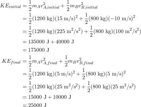\begin{align*} KE_{initial} &= \frac{1}{2}m_{A}v_{A,initial}^2 + \frac{1}{2}m_{B}v_{B,initial}^2\\ &= \frac{1}{2}(1200~\textrm{kg})(15~\textrm{m/s})^2 + \frac{1}{2}(800~\textrm{kg})(-10~\textrm{m/s})^2\\ &= \frac{1}{2}(1200~\textrm{kg})(225~\textrm{m}^2/\textrm{s}^2) + \frac{1}{2}(800~\textrm{kg})(100~\textrm{m}^2/\textrm{s}^2)\\ &= 135000~\textrm{J} + 40000~\textrm{J}\\ &= 175000~\textrm{J}\\ KE_{final} &= \frac{1}{2}m_{A}v_{A,final}^2 + \frac{1}{2}m_{B}v_{B,final}^2\\ &= \frac{1}{2}(1200~\textrm{kg})(5~\textrm{m/s})^2 + \frac{1}{2}(800~\textrm{kg})(5~\textrm{m/s})^2\\ &= \frac{1}{2}(1200~\textrm{kg})(25~\textrm{m}^2/\textrm{s}^2) + \frac{1}{2}(800~\textrm{kg})(25~\textrm{m}^2/\textrm{s}^2)\\ &= 15000~\textrm{J} + 10000~\textrm{J}\\ &= 25000~\textrm{J} \end{align*}