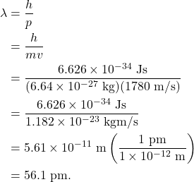 \begin{align*} \lambda &= \frac{h}{p}\\ &= \frac{h}{mv}\\ &= \frac{6.626 \times 10^{-34}~\textrm{Js}}{(6.64 \times 10^{-27}~\textrm{kg})(1780~\textrm{m/s})}\\ &= \frac{6.626 \times 10^{-34}~\textrm{Js}}{1.182 \times 10^{-23}~\textrm{kgm/s}}\\ &= 5.61 \times 10^{-11}~\textrm{m}\left(\frac{1~\textrm{pm}}{1 \times 10^{-12}~\textrm{m}}\right)\\ &= 56.1~\textrm{pm}. \end{align*}