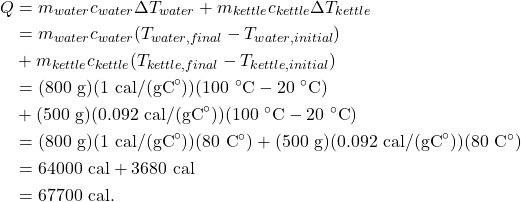 \begin{align*} Q &= m_{water}c_{water}\Delta T_{water} + m_{kettle}c_{kettle}\Delta T_{kettle}\\ &= m_{water}c_{water}(T_{water,final}-T_{water,initial}) \\ &+ m_{kettle}c_{kettle}(T_{kettle,final}-T_{kettle,initial})\\ &= (800~\textrm{g})(1~\textrm{cal/(gC}^\circ\textrm{)})(100~^\circ\textrm{C} - 20~^\circ\textrm{C}) \\ &+ (500~\textrm{g})(0.092~\textrm{cal/(gC}^\circ\textrm{)})(100~^\circ\textrm{C} - 20~^\circ\textrm{C})\\ &= (800~\textrm{g})(1~\textrm{cal/(gC}^\circ\textrm{)})(80~\textrm{C}^\circ) + (500~\textrm{g})(0.092~\textrm{cal/(gC}^\circ\textrm{)})(80~\textrm{C}^\circ)\\ &= 64000~\textrm{cal} + 3680~\textrm{cal}\\ &= 67700~\textrm{cal}. \end{align*}