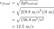 \begin{align*} v_{final} &= \sqrt{2gh_{initial}}\\ &= \sqrt{2(9.8~\textrm{m/s}^2)(8~\textrm{m})}\\ &= \sqrt{156.8~\textrm{m}^2/\textrm{s}^2}\\ &= 12.5~\textrm{m/s} \end{align*}