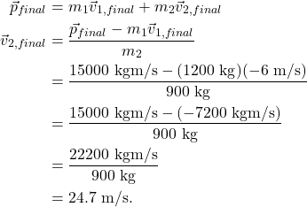 \begin{align*} \vec{p}_{final} &= m_1\vec{v}_{1,final} + m_2\vec{v}_{2,final}\\ \vec{v}_{2,final} &= \frac{\vec{p}_{final} - m_1\vec{v}_{1,final}}{m_2}\\ &= \frac{15000~\textrm{kgm/s} - (1200~\textrm{kg})(-6~\textrm{m/s})}{900~\textrm{kg}}\\ &= \frac{15000~\textrm{kgm/s} - (-7200~\textrm{kgm/s})}{900~\textrm{kg}}\\ &= \frac{22200~\textrm{kgm/s}}{900~\textrm{kg}}\\ &= 24.7~\textrm{m/s}. \end{align*}