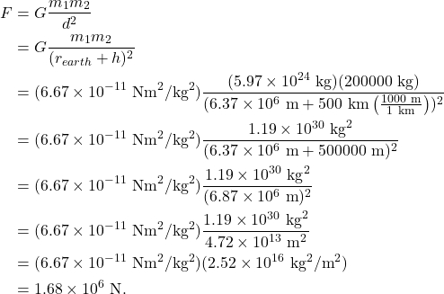 \begin{align*} F &= G\frac{m_1m_2}{d^2}\\ &= G\frac{m_1m_2}{(r_{earth} + h)^2}\\ &= (6.67 \times 10^{-11}~\textrm{Nm}^2/\textrm{kg}^2)\frac{(5.97 \times 10^{24}~\textrm{kg})(200000~\textrm{kg})}{(6.37 \times 10^6~\textrm{m} +500~\textrm{km}\left(\frac{1000~\textrm{m}}{1~\textrm{km}}\right))^2}\\ &= (6.67 \times 10^{-11}~\textrm{Nm}^2/\textrm{kg}^2)\frac{1.19 \times 10^{30}~\textrm{kg}^2}{(6.37 \times 10^6~\textrm{m} +500000~\textrm{m})^2}\\ &= (6.67 \times 10^{-11}~\textrm{Nm}^2/\textrm{kg}^2)\frac{1.19 \times 10^{30}~\textrm{kg}^2}{(6.87 \times 10^6~\textrm{m})^2}\\ &= (6.67 \times 10^{-11}~\textrm{Nm}^2/\textrm{kg}^2)\frac{1.19 \times 10^{30}~\textrm{kg}^2}{4.72 \times 10^{13}~\textrm{m}^2}\\ &= (6.67 \times 10^{-11}~\textrm{Nm}^2/\textrm{kg}^2)(2.52 \times 10^{16}~\textrm{kg}^2/\textrm{m}^2)\\ &= 1.68 \times 10^{6}~\textrm{N}. \end{align*}