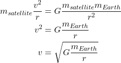 \begin{align*} m_{satellite}\frac{v^2}{r} &= G \frac{m_{satellite}m_{Earth}}{r^2}\\ v^2 &= G \frac{m_{Earth}}{r}\\ v &= \sqrt{G \frac{m_{Earth}}{r}} \end{align*}