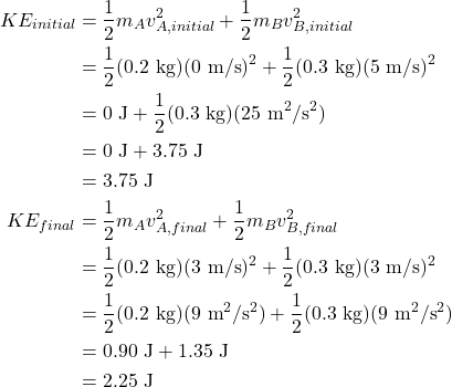 \begin{align*} KE_{initial} &= \frac{1}{2}m_{A}v_{A,initial}^2 + \frac{1}{2}m_{B}v_{B,initial}^2\\ &= \frac{1}{2}(0.2~\textrm{kg})(0~\textrm{m/s})^2 + \frac{1}{2}(0.3~\textrm{kg})(5~\textrm{m/s})^2\\ &= 0~\textrm{J} + \frac{1}{2}(0.3~\textrm{kg})(25~\textrm{m}^2/\textrm{s}^2)\\ &= 0~\textrm{J} + 3.75~\textrm{J}\\ &= 3.75~\textrm{J}\\ KE_{final} &= \frac{1}{2}m_{A}v_{A,final}^2 + \frac{1}{2}m_{B}v_{B,final}^2\\ &= \frac{1}{2}(0.2~\textrm{kg})(3~\textrm{m/s})^2 + \frac{1}{2}(0.3~\textrm{kg})(3~\textrm{m/s})^2\\ &= \frac{1}{2}(0.2~\textrm{kg})(9~\textrm{m}^2/\textrm{s}^2) + \frac{1}{2}(0.3~\textrm{kg})(9~\textrm{m}^2/\textrm{s}^2)\\ &= 0.90~\textrm{J} + 1.35~\textrm{J}\\ &= 2.25~\textrm{J} \end{align*}