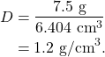 \begin{align*} D &= \frac{7.5~\textrm{g}}{6.404~\textrm{cm}^3}\\ &= 1.2~\textrm{g/cm}^3. \end{align*}