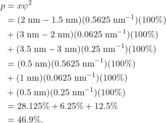 \begin{align*} p &= x \psi^2\\ &= (2~\textrm{nm} - 1.5~\textrm{nm})(0.5625~\textrm{nm}^{-1})(100\%)\\ &+ (3~\textrm{nm} - 2~\textrm{nm})(0.0625~\textrm{nm}^{-1})(100\%)\\ &+ (3.5~\textrm{nm} - 3~\textrm{nm})(0.25~\textrm{nm}^{-1})(100\%)\\ &= (0.5~\textrm{nm})(0.5625~\textrm{nm}^{-1})(100\%)\\ &+ (1~\textrm{nm})(0.0625~\textrm{nm}^{-1})(100\%)\\ &+ (0.5~\textrm{nm})(0.25~\textrm{nm}^{-1})(100\%)\\ &= 28.125\% + 6.25\% + 12.5\%\\ &= 46.9\%. \end{align*}