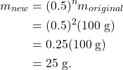 \begin{align*} m_{new} &= (0.5)^nm_{original}\\ &= (0.5)^2(100~\textrm{g})\\ &= 0.25(100~\textrm{g})\\ &= 25~\textrm{g}. \end{align*}