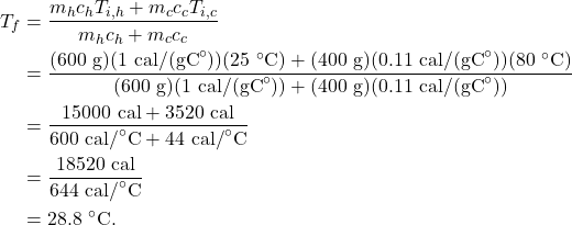\begin{align*} T_f &= \frac{m_hc_hT_{i,h} + m_cc_cT_{i,c}}{m_hc_h + m_cc_c}\\ &= \frac{(600~\textrm{g})(1~\textrm{cal/(gC}^\circ\textrm{)})(25~^\circ\textrm{C}) + (400~\textrm{g})(0.11~\textrm{cal/(gC}^\circ\textrm{)})(80~^\circ\textrm{C})}{(600~\textrm{g})(1~\textrm{cal/(gC}^\circ\textrm{)}) + (400~\textrm{g})(0.11~\textrm{cal/(gC}^\circ\textrm{)})}\\ &= \frac{15000~\textrm{cal} + 3520~\textrm{cal}}{600~\textrm{cal/}^\circ\textrm{C} + 44~\textrm{cal/}^\circ\textrm{C}}\\ &= \frac{18520~\textrm{cal}}{644~\textrm{cal/}^\circ\textrm{C}}\\ &= 28.8~^\circ\textrm{C}. \end{align*}