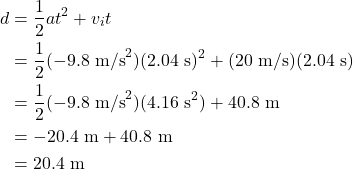 \begin{align*} d &= \frac{1}{2}at^2 + v_{i}t\\ &= \frac{1}{2}(-9.8~\textrm{m/s}^2)(2.04~\textrm{s})^2 + (20~\textrm{m/s})(2.04~\textrm{s})\\ &= \frac{1}{2}(-9.8~\textrm{m/s}^2)(4.16~\textrm{s}^2) + 40.8~\textrm{m}\\ &= -20.4~\textrm{m} + 40.8~\textrm{m}\\ &= 20.4~\textrm{m} \end{align*}