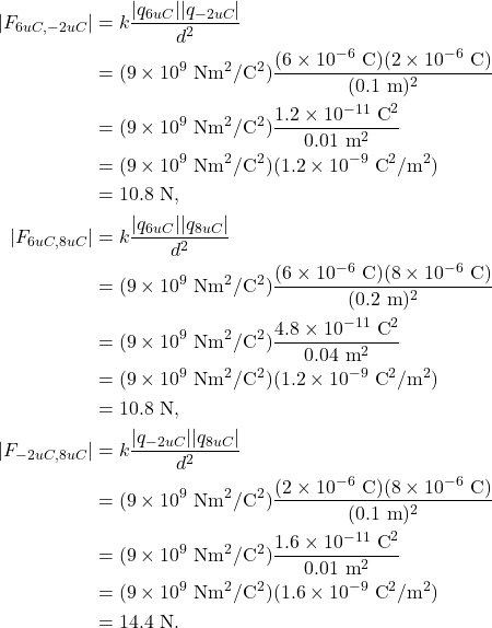 \begin{align*} |F_{6uC,-2uC}| &= k \frac{|q_{6uC}||q_{-2uC}|}{d^2}\\ &= (9 \times 10^9~\textrm{Nm}^2/\textrm{C}^2)\frac{(6 \times 10^{-6}~\textrm{C})(2 \times 10^{-6}~\textrm{C})}{(0.1~\textrm{m})^2}\\ &= (9 \times 10^9~\textrm{Nm}^2/\textrm{C}^2)\frac{1.2 \times 10^{-11}~\textrm{C}^2}{0.01~\textrm{m}^2}\\ &= (9 \times 10^9~\textrm{Nm}^2/\textrm{C}^2)(1.2 \times 10^{-9}~\textrm{C}^2/\textrm{m}^2)\\ &= 10.8~\textrm{N},\\ |F_{6uC,8uC}| &= k \frac{|q_{6uC}||q_{8uC}|}{d^2}\\ &= (9 \times 10^9~\textrm{Nm}^2/\textrm{C}^2)\frac{(6 \times 10^{-6}~\textrm{C})(8 \times 10^{-6}~\textrm{C})}{(0.2~\textrm{m})^2}\\ &= (9 \times 10^9~\textrm{Nm}^2/\textrm{C}^2)\frac{4.8 \times 10^{-11}~\textrm{C}^2}{0.04~\textrm{m}^2}\\ &= (9 \times 10^9~\textrm{Nm}^2/\textrm{C}^2)(1.2 \times 10^{-9}~\textrm{C}^2/\textrm{m}^2)\\ &= 10.8~\textrm{N},\\ |F_{-2uC,8uC}| &= k \frac{|q_{-2uC}||q_{8uC}|}{d^2}\\ &= (9 \times 10^9~\textrm{Nm}^2/\textrm{C}^2)\frac{(2 \times 10^{-6}~\textrm{C})(8 \times 10^{-6}~\textrm{C})}{(0.1~\textrm{m})^2}\\ &= (9 \times 10^9~\textrm{Nm}^2/\textrm{C}^2)\frac{1.6 \times 10^{-11}~\textrm{C}^2}{0.01~\textrm{m}^2}\\ &= (9 \times 10^9~\textrm{Nm}^2/\textrm{C}^2)(1.6 \times 10^{-9}~\textrm{C}^2/\textrm{m}^2)\\ &= 14.4~\textrm{N}. \end{align*}