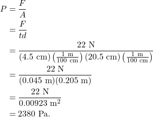\begin{align*} P &= \frac{F}{A}\\ &= \frac{F}{td}\\ &= \frac{22~\textrm{N}}{(4.5~\textrm{cm})\left(\frac{1~\textrm{m}}{100~\textrm{cm}}\right)(20.5~\textrm{cm})\left(\frac{1~\textrm{m}}{100~\textrm{cm}}\right)}\\ &= \frac{22~\textrm{N}}{(0.045~\textrm{m})(0.205~\textrm{m})}\\ &= \frac{22~\textrm{N}}{0.00923~\textrm{m}^2}\\ &= 2380~\textrm{Pa}. \end{align*}