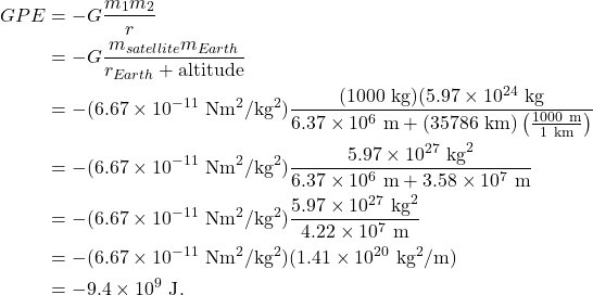 \begin{align*} GPE &= -G\frac{m_1m_2}{r}\\ &= -G\frac{m_{satellite}m_{Earth}}{r_{Earth} + \textrm{altitude}}\\ &= -(6.67 \times 10^{-11}~\textrm{Nm}^2/\textrm{kg}^2)\frac{(1000~\textrm{kg})(5.97 \times 10^{24}~\textrm{kg}}{6.37 \times 10^{6}~\textrm{m} + (35786~\textrm{km})\left(\frac{1000~\textrm{m}}{1~\textrm{km}}\right)}\\ &= -(6.67 \times 10^{-11}~\textrm{Nm}^2/\textrm{kg}^2)\frac{5.97 \times 10^{27}~\textrm{kg}^2}{6.37 \times 10^{6}~\textrm{m} + 3.58 \times 10^{7}~\textrm{m}}\\ &= -(6.67 \times 10^{-11}~\textrm{Nm}^2/\textrm{kg}^2)\frac{5.97 \times 10^{27}~\textrm{kg}^2}{4.22 \times 10^{7}~\textrm{m}}\\ &= -(6.67 \times 10^{-11}~\textrm{Nm}^2/\textrm{kg}^2)(1.41 \times 10^{20}~\textrm{kg}^2/\textrm{m})\\ &= -9.4 \times 10^{9}~\textrm{J}. \end{align*}